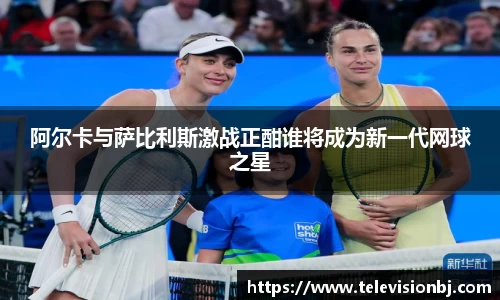 阿尔卡与萨比利斯激战正酣谁将成为新一代网球之星