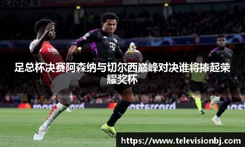 足总杯决赛阿森纳与切尔西巅峰对决谁将捧起荣耀奖杯